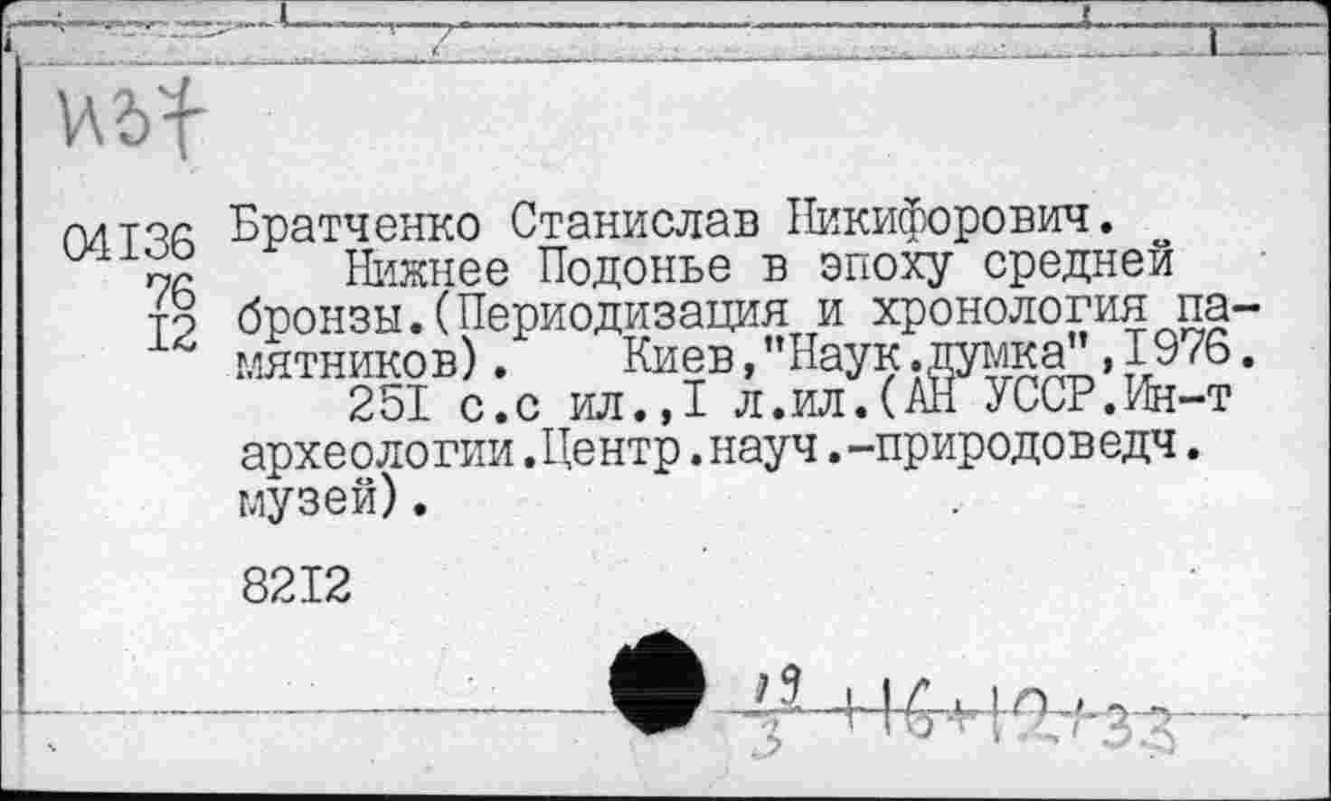 ﻿Hbf
патча Братченко Станислав Никифорович.
Нижнее Подонье в эпоху средней то бронзы.(Периодизация и хронология па-1г мятников).	Киев, "Наук .думка", 1976.
251 с.с ил.,1 л.ил.(АН УССР.Ин-т археологии.Центр.науч.-природоведч. музей).
8212